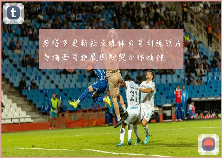 劳塔罗更新社交媒体分享训练照片与梅西同框展现默契合作精神