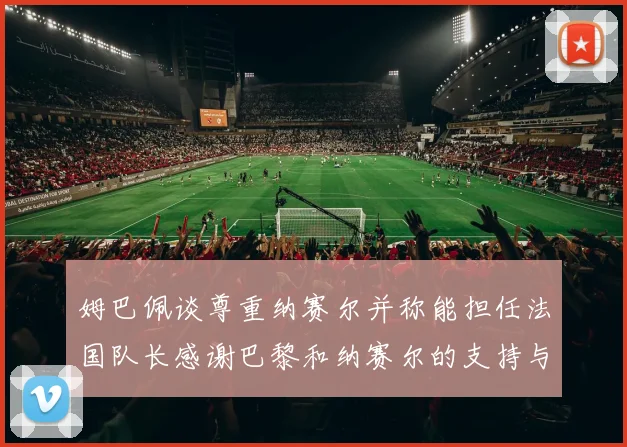 姆巴佩谈尊重纳赛尔并称能担任法国队长感谢巴黎和纳赛尔的支持与帮助