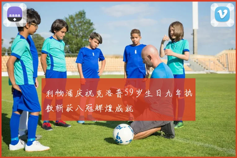 利物浦庆祝克洛普59岁生日九年执教斩获八冠辉煌成就