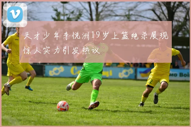 天才少年李悦洲19岁上篮绝杀展现惊人实力引发热议