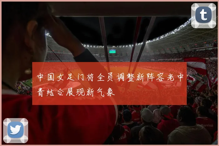中国女足门将全员调整新阵容老中青结合展现新气象