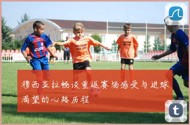 穆西亚拉畅谈重返赛场感受与进球渴望的心路历程