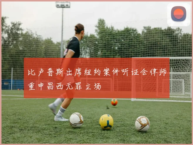 比卢普斯出席纽约案件听证会律师重申昌西无罪立场