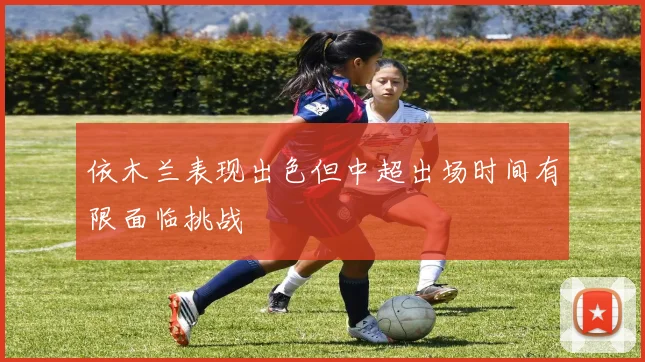 依木兰表现出色但中超出场时间有限面临挑战