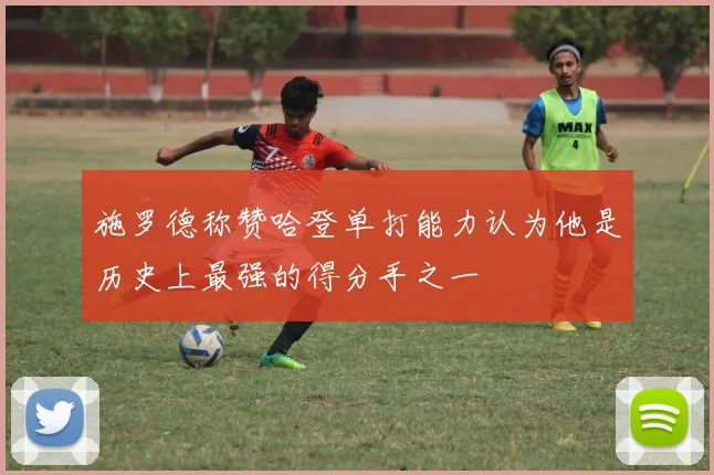 施罗德称赞哈登单打能力认为他是历史上最强的得分手之一
