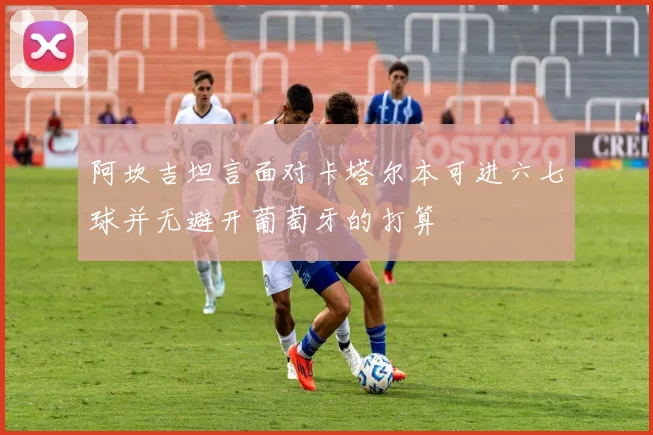 阿坎吉坦言面对卡塔尔本可进六七球并无避开葡萄牙的打算