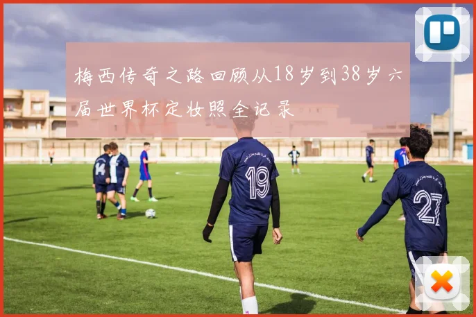 梅西传奇之路回顾从18岁到38岁六届世界杯定妆照全记录