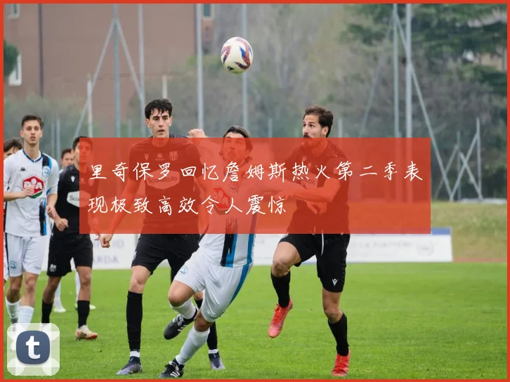 里奇保罗回忆詹姆斯热火第二季表现极致高效令人震惊