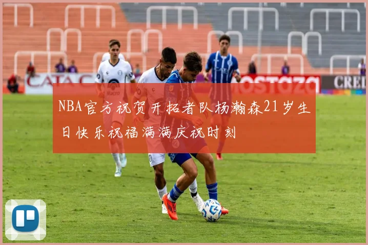 NBA官方祝贺开拓者队杨瀚森21岁生日快乐祝福满满庆祝时刻