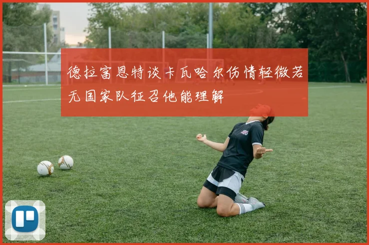 德拉富恩特谈卡瓦哈尔伤情轻微若无国家队征召他能理解