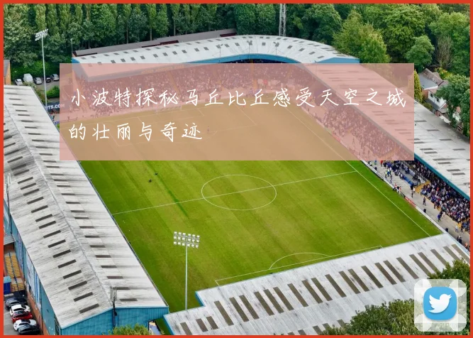 小波特探秘马丘比丘感受天空之城的壮丽与奇迹