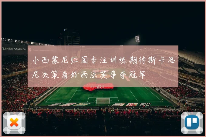 小西蒙尼归国专注训练期待斯卡洛尼决策看好西法英争夺冠军