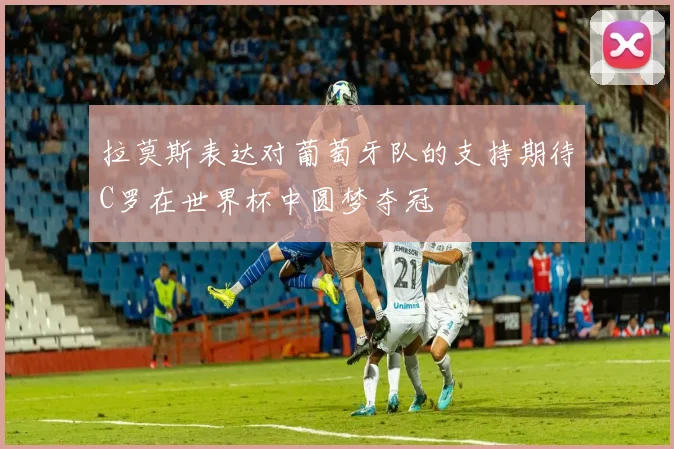 拉莫斯表达对葡萄牙队的支持期待C罗在世界杯中圆梦夺冠