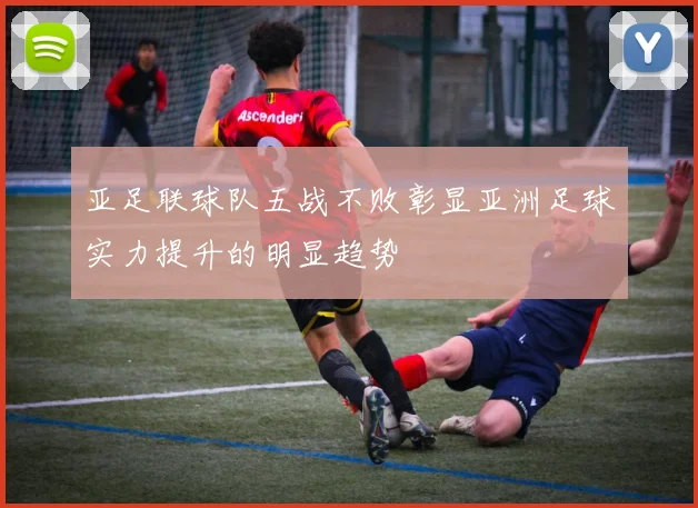 亚足联球队五战不败彰显亚洲足球实力提升的明显趋势