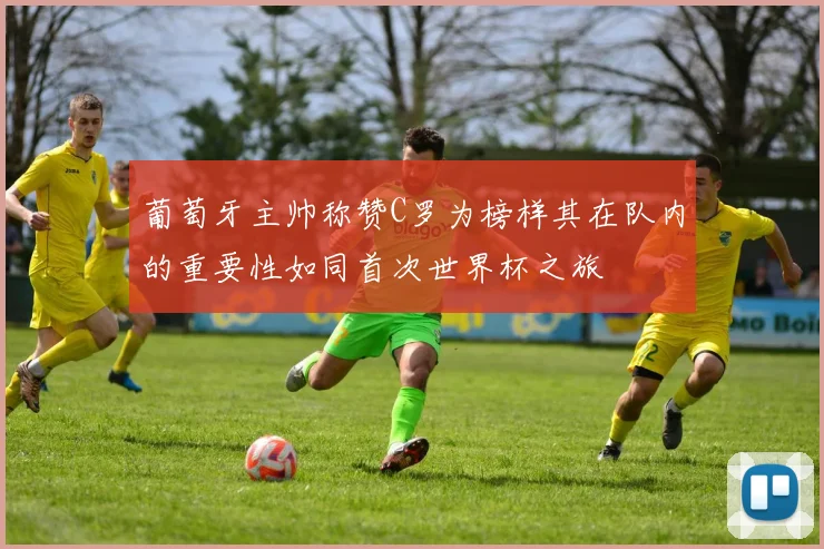 葡萄牙主帅称赞C罗为榜样其在队内的重要性如同首次世界杯之旅