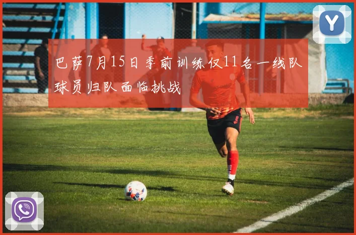 巴萨7月15日季前训练仅11名一线队球员归队面临挑战